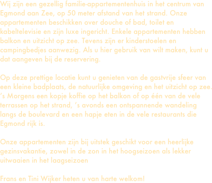 Wij zijn een gezellig familie-appartementenhuis in het centrum van Egmond aan Zee, op 50 meter afstand van het strand. Onze appartementen beschikken over douche of bad, toilet en kabeltelevisie en zijn luxe ingericht. Enkele appartementen hebben balkon en uitzicht op zee. Tevens zijn er kinderstoelen en campingbedjes aanwezig. Als u hier gebruik van wilt maken, kunt u dat aangeven bij de reservering.

Op deze prettige locatie kunt u genieten van de gastvrije sfeer van een kleine badplaats, de natuurlijke omgeving en het uitzicht op zee. ’s Morgens een kopje koffie op het balkon of op één van de vele terrassen op het strand, ’s avonds een ontspannende wandeling langs de boulevard en een hapje eten in de vele restaurants die Egmond rijk is. 

Onze appartementen zijn bij uitstek geschikt voor een heerlijke gezinsvakantie, zowel in de zon in het hoogseizoen als lekker uitwaaien in het laagseizoen

Frans en Tini Wijker heten u van harte welkom!